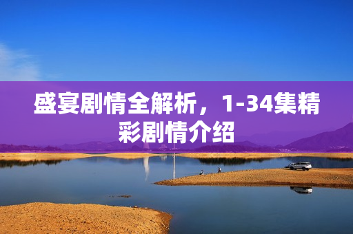 盛宴剧情全解析,1-34集精彩剧情介绍 盛宴剧情全解析,1-34集精彩剧情介绍