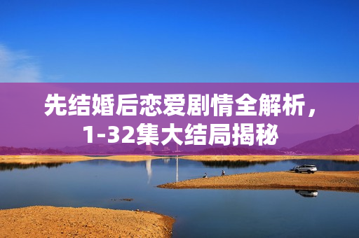 先结婚后恋爱剧情全解析，1-32集大结局揭秘