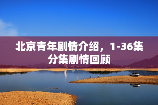 北京青年剧情介绍，1-36集分集剧情回顾