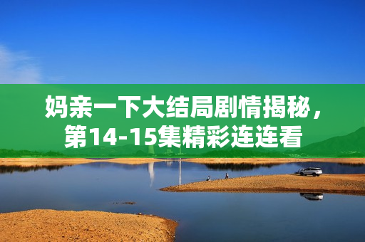 妈亲一下大结局剧情揭秘，第14-15集精彩连连看