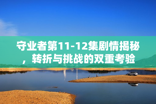 守业者第11-12集剧情揭秘，转折与挑战的双重考验