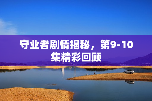 守业者剧情揭秘，第9-10集精彩回顾