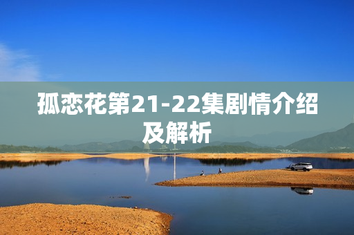 孤恋花第21-22集剧情介绍及解析