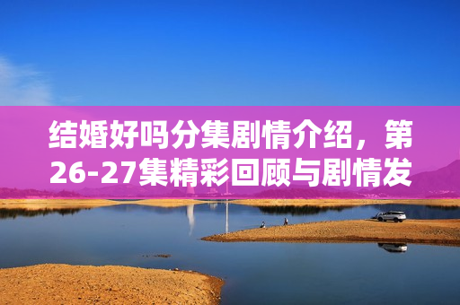 结婚好吗分集剧情介绍，第26-27集精彩回顾与剧情发展