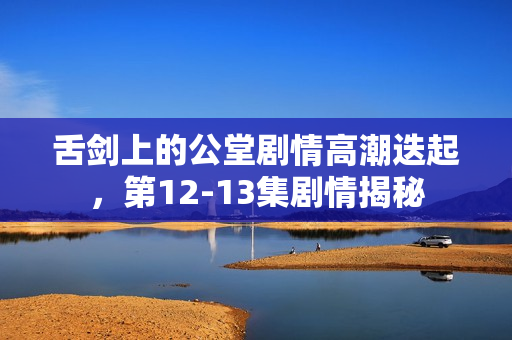 舌剑上的公堂剧情高潮迭起，第12-13集剧情揭秘