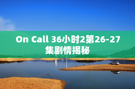 On Call 36小时2第26-27集剧情揭秘