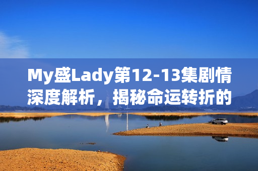 My盛Lady第12-13集剧情深度解析，揭秘命运转折的关键时刻