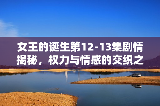 女王的诞生第12-13集剧情揭秘,权力与情感的交织之路 女王的诞生第12-13集剧情揭秘,权力与情感的交织之路