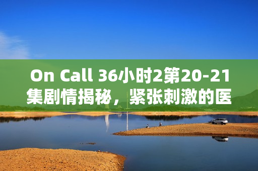 On Call 36小时2第20-21集剧情揭秘，紧张刺激的医疗救援行动与情感纠葛的交织
