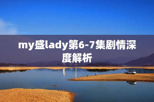 my盛lady第6-7集剧情深度解析