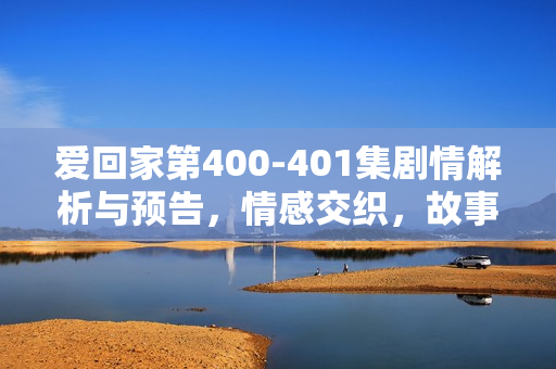 爱回家第400-401集剧情解析与预告，情感交织，故事高潮迭起