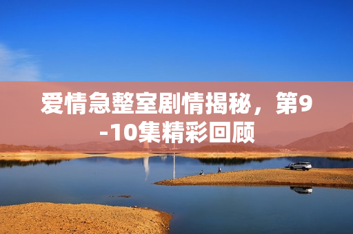 爱情急整室剧情揭秘，第9-10集精彩回顾