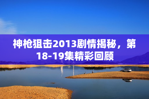 神枪狙击2013剧情揭秘，第18-19集精彩回顾