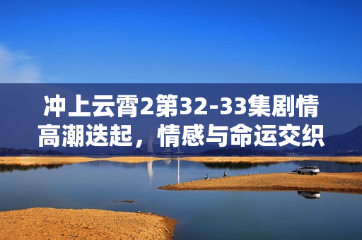 冲上云霄2第32-33集剧情高潮迭起，情感与命运交织展开