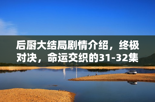 后厨大结局剧情介绍，终极对决，命运交织的31-32集震撼收官