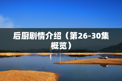 后厨剧情介绍(第26-30集概览) 后厨剧情介绍(第26-30集概览)