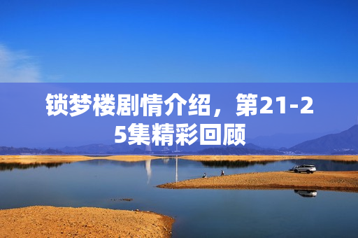 锁梦楼剧情介绍,第21-25集精彩回顾 锁梦楼剧情介绍,第21-25集精彩回顾