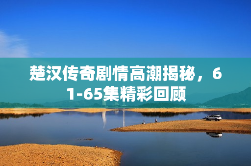 楚汉传奇剧情高潮揭秘，61-65集精彩回顾