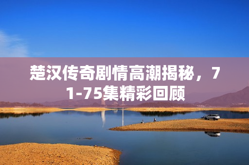 楚汉传奇剧情高潮揭秘，71-75集精彩回顾