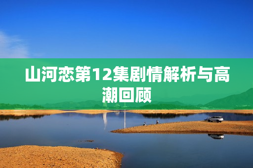山河恋第12集剧情解析与高潮回顾
