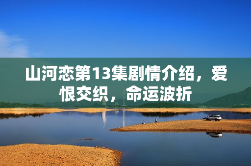 山河恋第13集剧情介绍，爱恨交织，命运波折