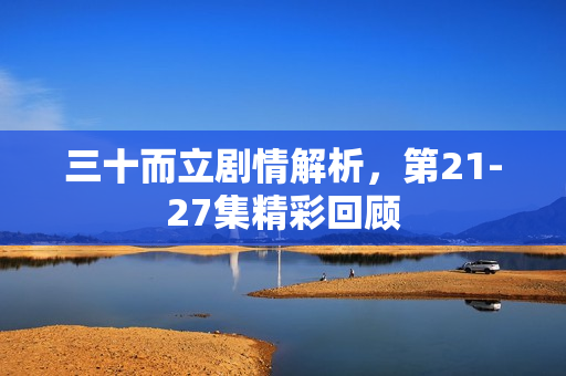 三十而立剧情解析，第21-27集精彩回顾