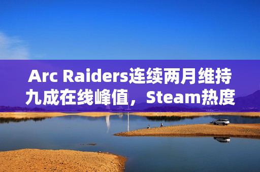 Arc Raiders连续两月维持九成在线峰值，Steam热度持续不减