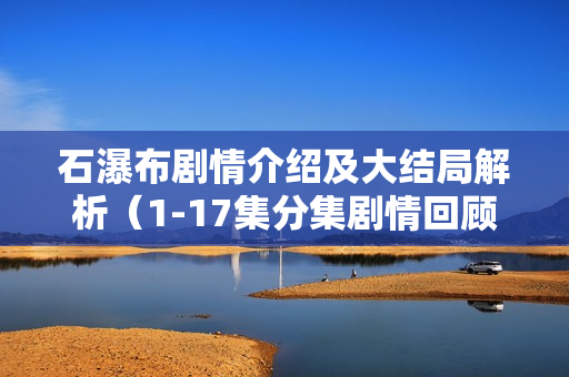 石瀑布剧情介绍及大结局解析(1-17集分集剧情回顾) 石瀑布剧情介绍及大结局解析(1-17集分集剧情回顾)