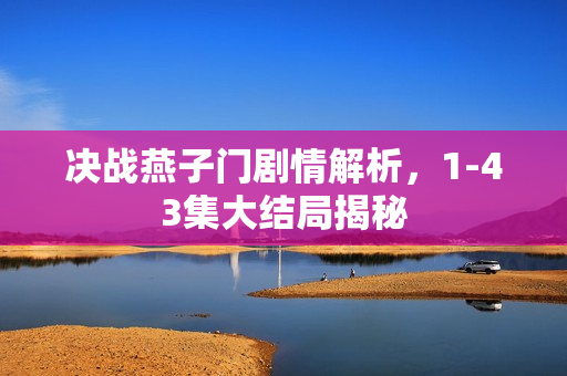 决战燕子门剧情解析,1-43集大结局揭秘 决战燕子门剧情解析,1-43集大结局揭秘