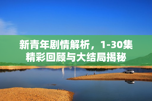 新青年剧情解析，1-30集精彩回顾与大结局揭秘