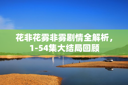 花非花雾非雾剧情全解析,1-54集大结局回顾 花非花雾非雾剧情全解析,1-54集大结局回顾