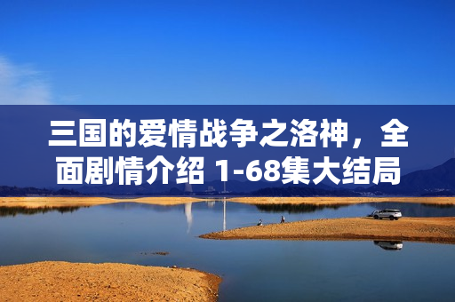 三国的爱情战争之洛神，全面剧情介绍 1-68集大结局回顾