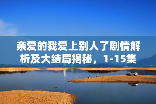 亲爱的我爱上别人了剧情解析及大结局揭秘，1-15集精彩回顾