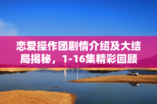 恋爱操作团剧情介绍及大结局揭秘,1-16集精彩回顾与结局揭秘 恋爱操作团剧情介绍及大结局揭秘,1-16集精彩回顾与结局揭秘