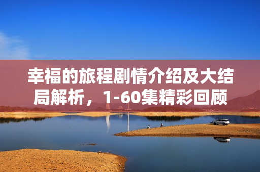 幸福的旅程剧情介绍及大结局解析,1-60集精彩回顾 幸福的旅程剧情介绍及大结局解析,1-60集精彩回顾