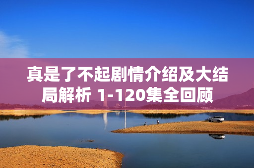 真是了不起剧情介绍及大结局解析 1-120集全回顾