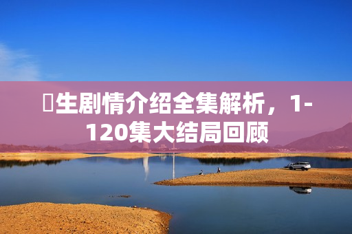 蔘生剧情介绍全集解析，1-120集大结局回顾