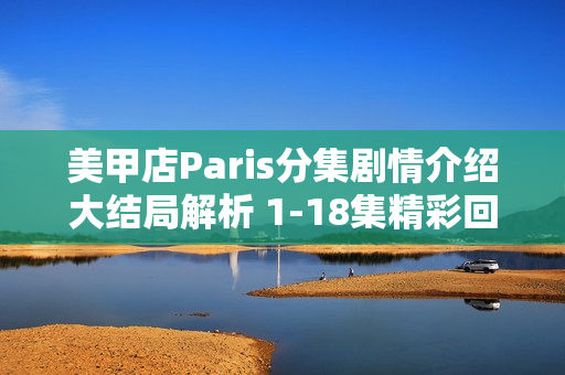 美甲店Paris分集剧情介绍大结局解析 1-18集精彩回顾与结局揭秘