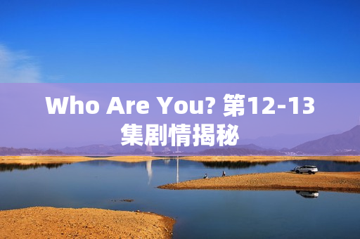Who Are You? 第12-13集剧情揭秘