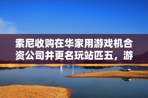 索尼收购在华家用游戏机合资公司并更名玩站匹五，游戏产业新动向