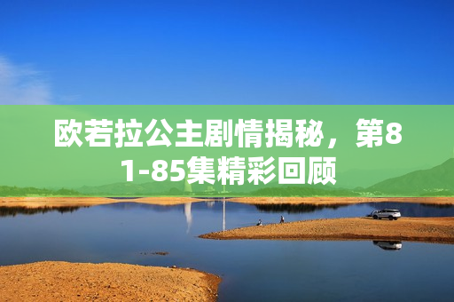 欧若拉公主剧情揭秘，第81-85集精彩回顾