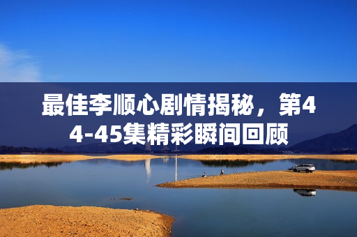 最佳李顺心剧情揭秘，第44-45集精彩瞬间回顾