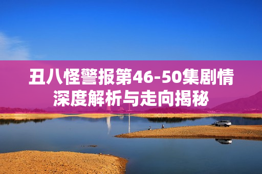 丑八怪警报第46-50集剧情深度解析与走向揭秘