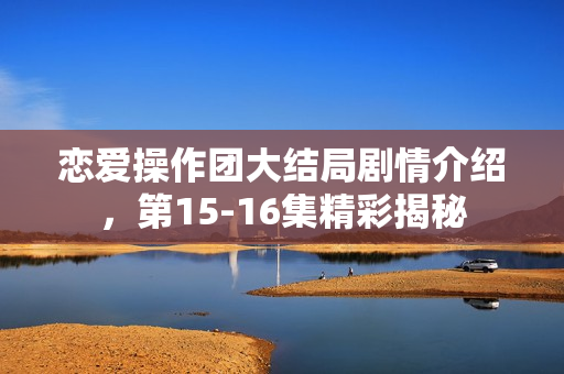 恋爱操作团大结局剧情介绍，第15-16集精彩揭秘