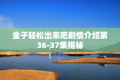 金子轻松出来吧剧情介绍第36-37集揭秘