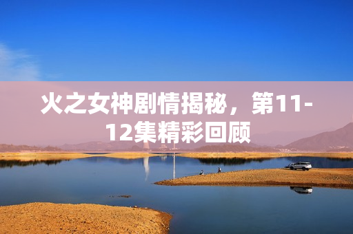 火之女神剧情揭秘，第11-12集精彩回顾
