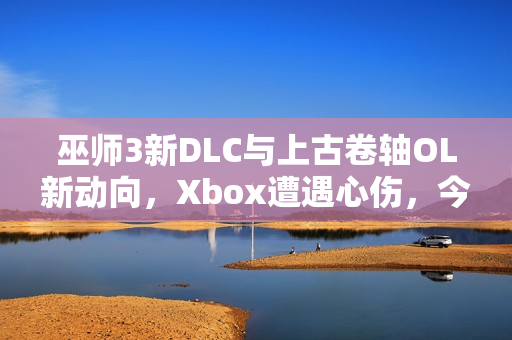巫师3新DLC与上古卷轴OL新动向，Xbox遭遇心伤，今年或将推出新内容