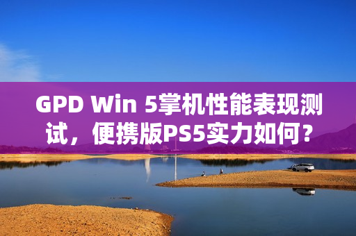 GPD Win 5掌机性能表现测试，便携版PS5实力如何？