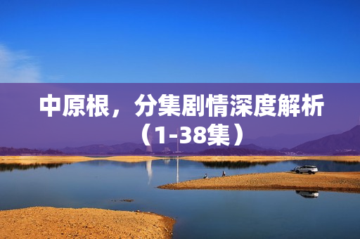 中原根，分集剧情深度解析（1-38集）