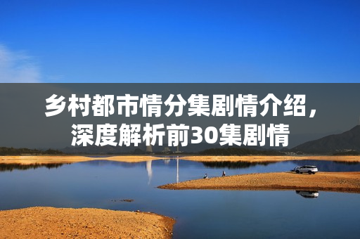 乡村都市情分集剧情介绍，深度解析前30集剧情